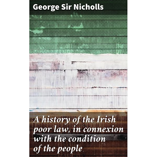 A history of the Irish poor law, in connexion with the condition of the people, George Nicholls