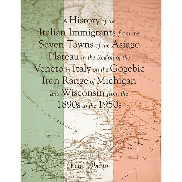 A History of the Italian Immigrants from the Seven Towns of the Asiago Plateau In the Region of the Veneto In Italy On the Gogebic Iron Range of Michigan and Wisconsin from the 1890s to the 1950s, Peter Oberto