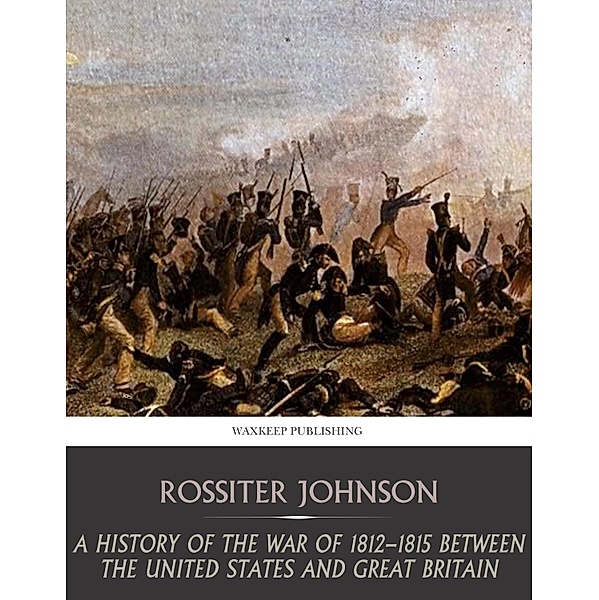 A History of the War of 1812-15 between the United State and Great Britain, Rossiter Johnson