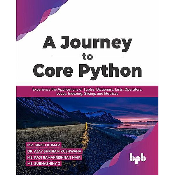 A Journey to Core Python: Experience the Applications of Tuples, Dictionary, Lists, Operators, Loops, Indexing, Slicing, and Matrices, Girish Kumar, Ajay Shriram Kushwah, Ms. Raji Ramakrishnan Nair, Ms. Subhashiny G