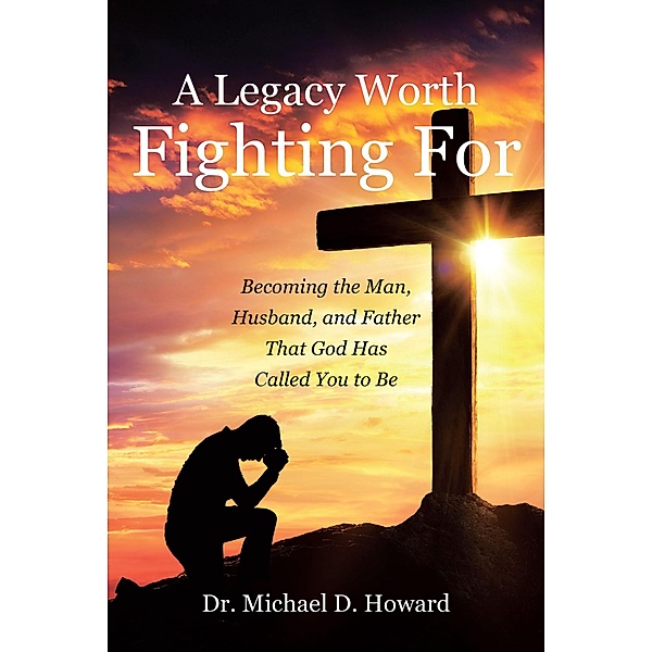 A Legacy Worth Fighting For: Becoming the Man, Husband, and Father That God Has Called You to Be, Michael D. Howard
