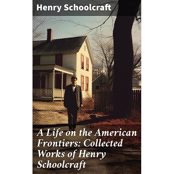 A Life on the American Frontiers: Collected Works of Henry Schoolcraft, Henry Schoolcraft