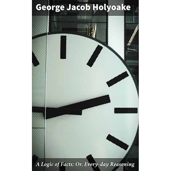 A Logic of Facts; Or, Every-day Reasoning, George Jacob Holyoake