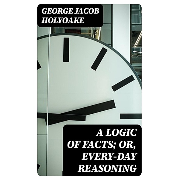 A Logic of Facts; Or, Every-day Reasoning, George Jacob Holyoake