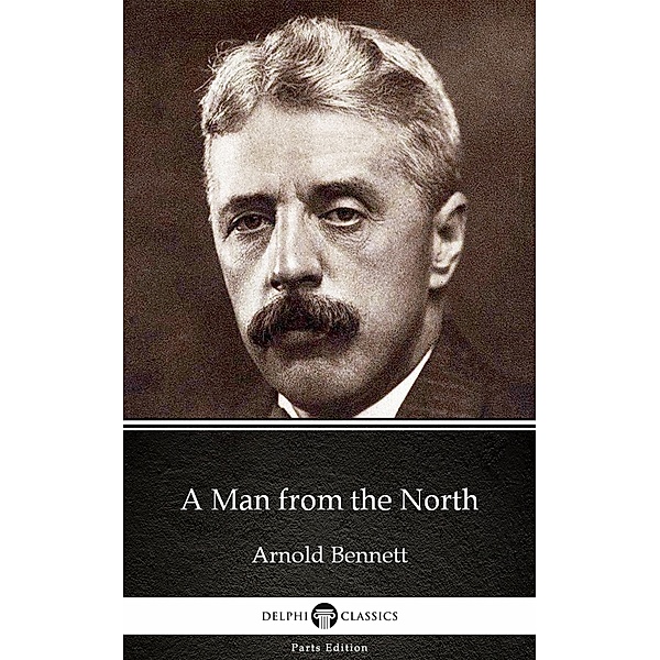 A Man from the North by Arnold Bennett - Delphi Classics (Illustrated) / Delphi Parts Edition (Arnold Bennett) Bd.1, Arnold Bennett