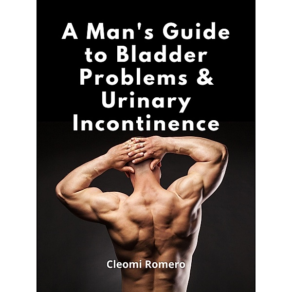 A Man's Guide to Bladder Problems & Urinary Incontinence, Cleomi Romero