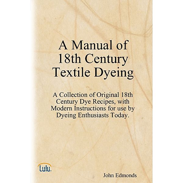 A Manual of 18th Century Textile Dyeing: A Collection of Original 18th Century Dye Recipes, with Modern Instructions for Use by Dyeing Enthusiasts Today., John Edmonds
