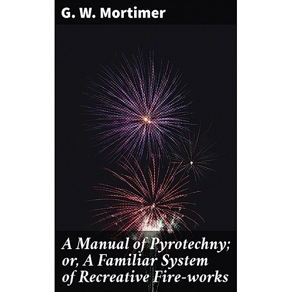 A Manual of Pyrotechny; or, A Familiar System of Recreative Fire-works, G. W. Mortimer