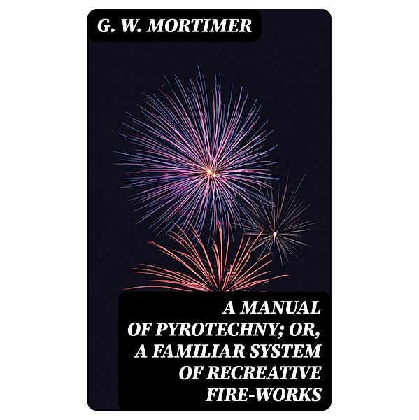 A Manual of Pyrotechny; or, A Familiar System of Recreative Fire-works, G. W. Mortimer