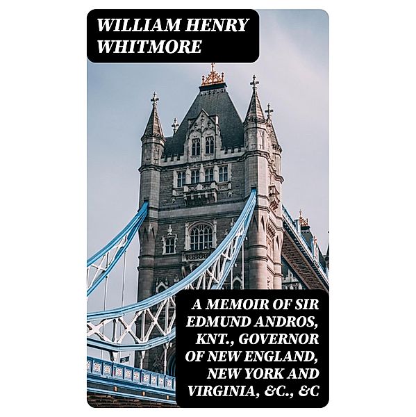 A Memoir of Sir Edmund Andros, Knt., Governor of New England, New York and Virginia, &c., &c, William Henry Whitmore