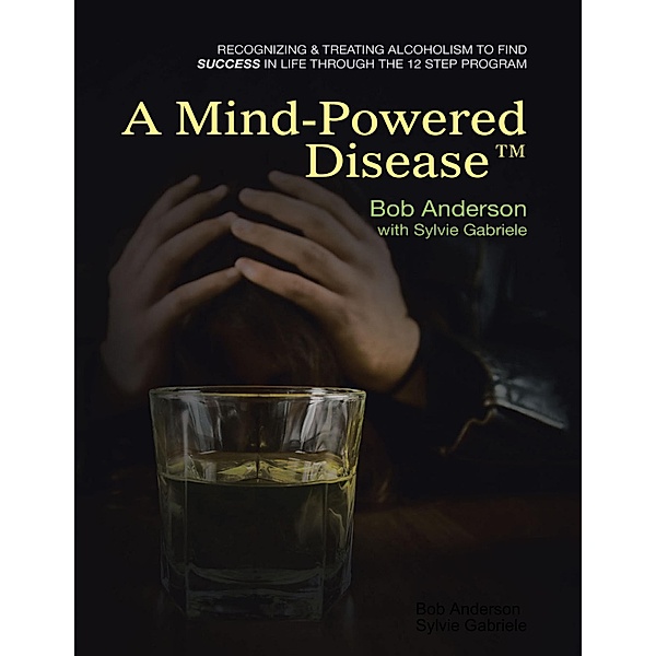 A Mind Powered Disease(TM): Recognizing and Treating Alcoholism to Find Success In Life Through the 12 Step Program, Bob Anderson, Sylvie Gabriele