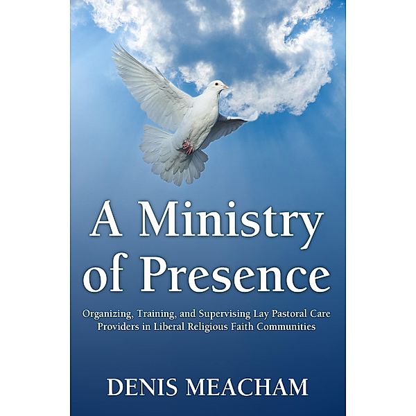 A Ministry of Presence: Organizing, Training, and Supervising Lay Pastoral Care Providers in Liberal Religious Faith Communities, Denis Meacham