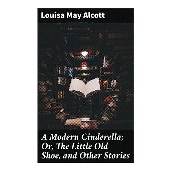A Modern Cinderella; Or, The Little Old Shoe, and Other Stories, Louisa May Alcott