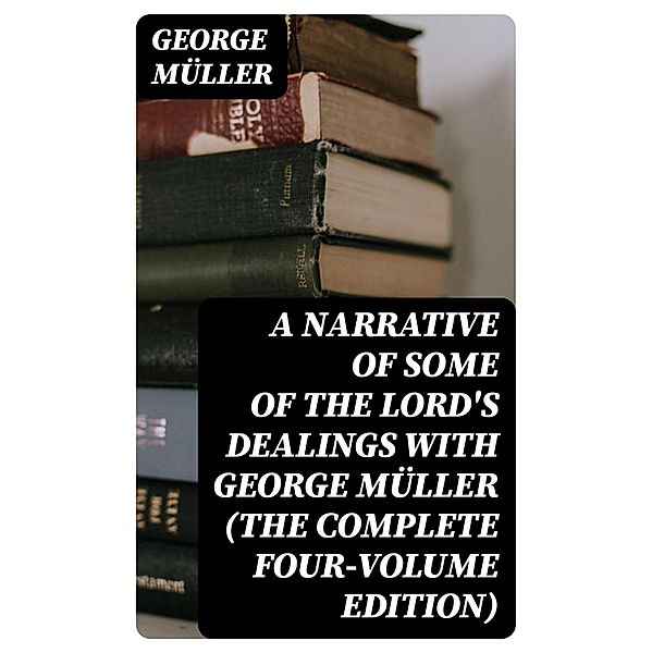 A Narrative of Some of the Lord's Dealings With George Müller (The Complete Four-Volume Edition), George Müller