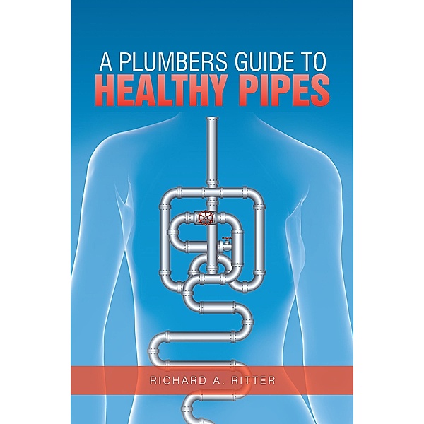 A Plumbers Guide to Healthy Pipes, Richard A. Ritter