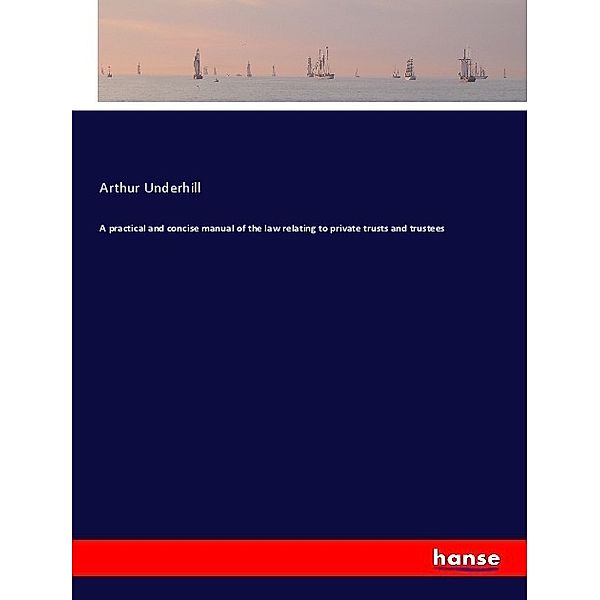 A practical and concise manual of the law relating to private trusts and trustees, Arthur Underhill