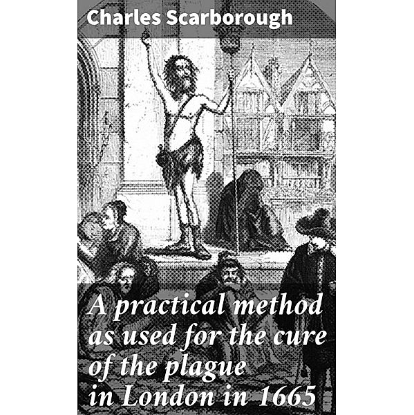 A practical method as used for the cure of the plague in London in 1665, Charles Scarborough