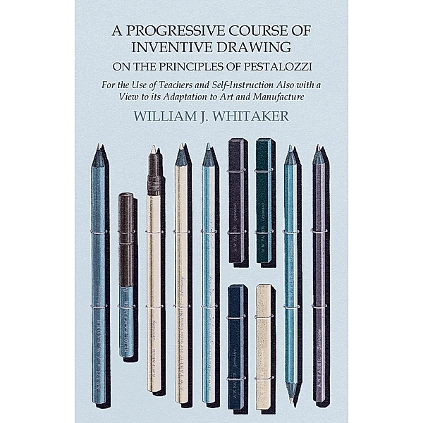 A Progressive Course of Inventive Drawing on the Principles of Pestalozzi - For the Use of Teachers and Self-Instruction Also with a View to its Adaptation to Art and Manufacture, William J. Whitaker