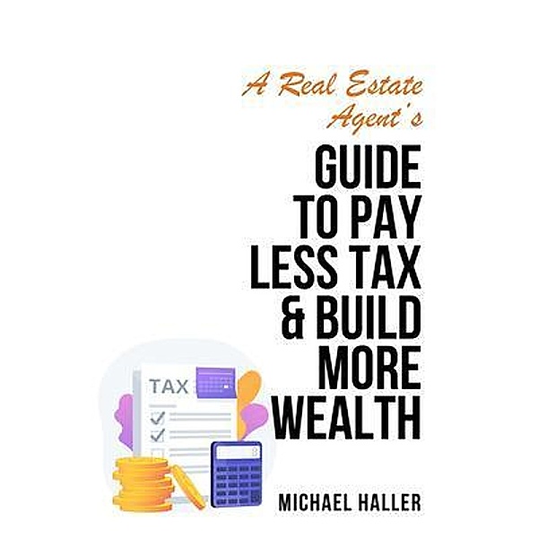 A Real Estate Agent's Guide to Pay Less Tax & Build More Wealth, Michael Haller
