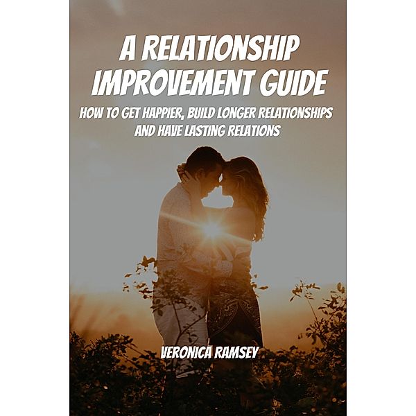 A Relationship Improvement Guide! How to Get Happier, Build Longer Relationships and Have Lasting Relations, Veronica Ramsey