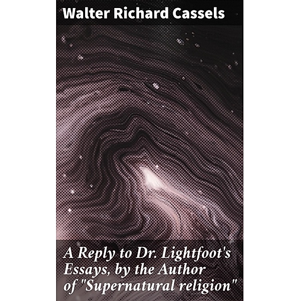 A Reply to Dr. Lightfoot's Essays, by the Author of Supernatural religion, Walter Richard Cassels