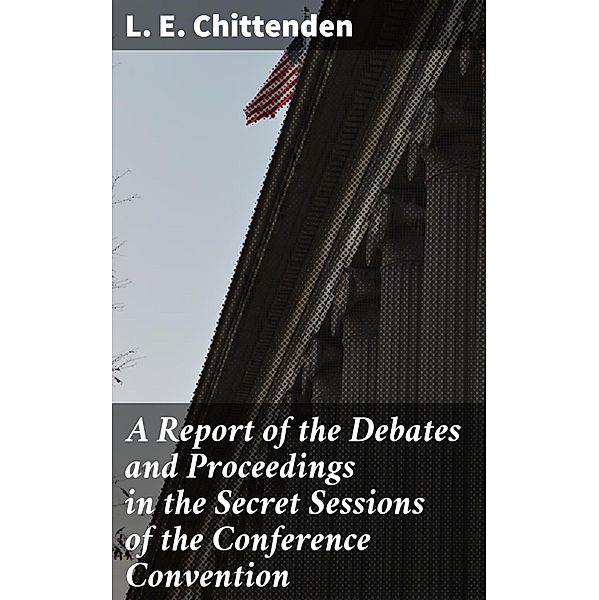 A Report of the Debates and Proceedings in the Secret Sessions of the Conference Convention, L. E. Chittenden