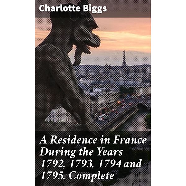 A Residence in France During the Years 1792, 1793, 1794 and 1795, Complete, Charlotte Biggs