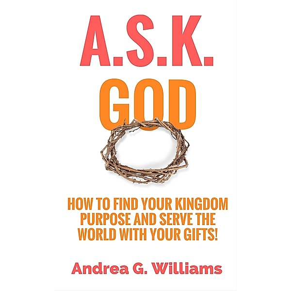 A.S.K. God: How to Find Your Kingdom Purpose and Serve the World with Your Gifts!, Andrea Williams