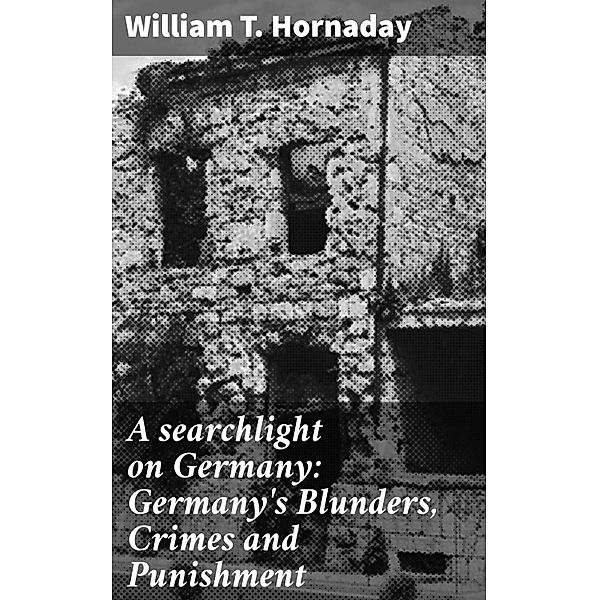 A searchlight on Germany: Germany's Blunders, Crimes and Punishment, William T. Hornaday