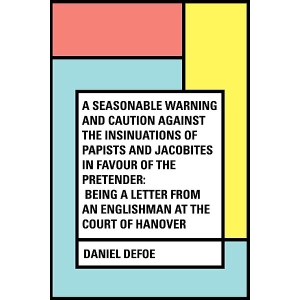 A Seasonable Warning and Caution against the Insinuations of Papists and Jacobites in favour of the Pretender: Being a Letter from an Englishman at the Court of Hanover, Daniel Defoe