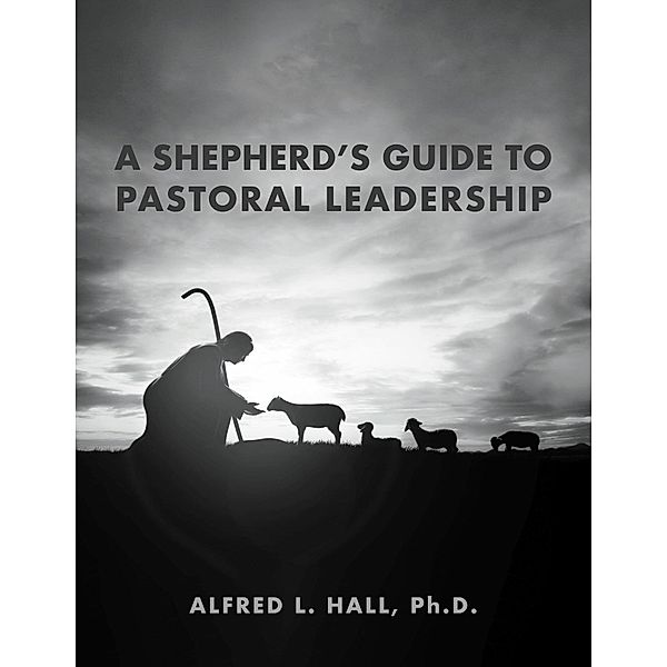 A Shepherd's Guide to Pastoral Leadership, Alfred L. Hall, Ph. D.