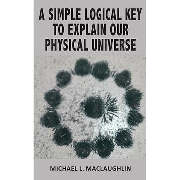 A SIMPLE LOGICAL KEY TO EXPLAIN OUR PHYSICAL UNIVERSE, Michael L. Maclaughlin