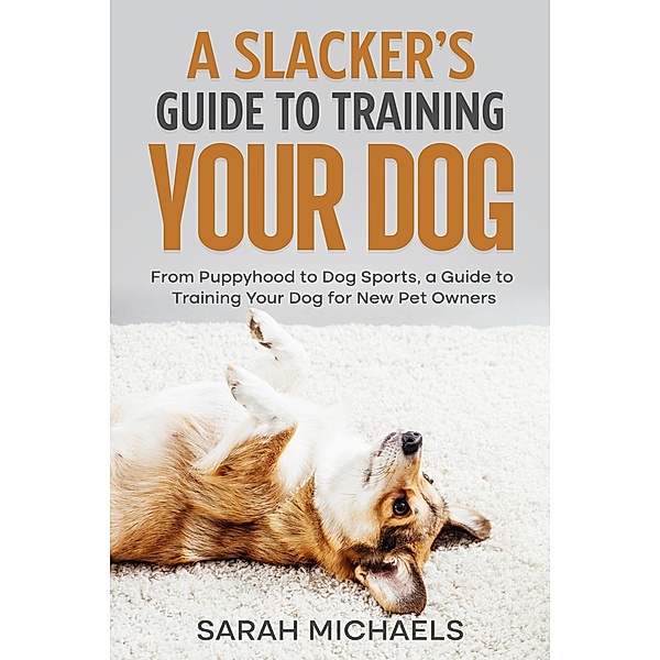 A Slacker's Guide to Training Your Dog: From Puppyhood to Dog Sports, a Guide to Training Your Dog for New Pet Owners, Sarah Michaels