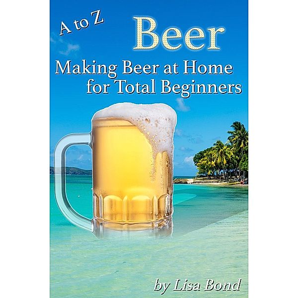 A to Z Beer How to Make Beer at Home for Total Beginners, Lisa Bond