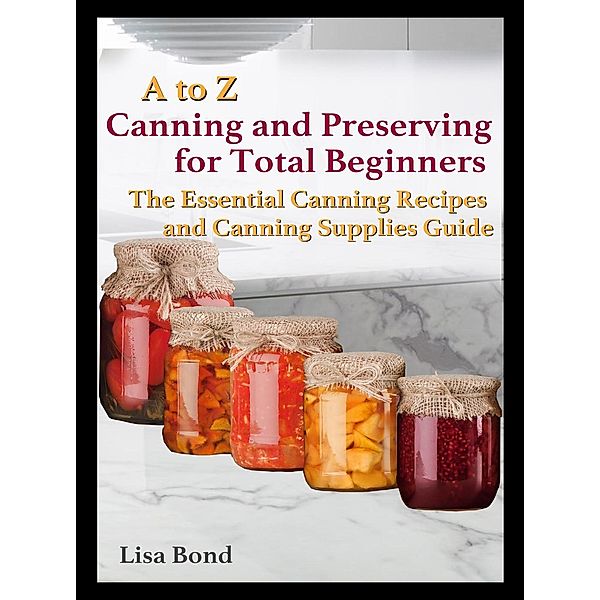 A to Z Canning and Preserving for Total Beginners The Essential Canning Recipes and Canning Supplies Guide, Lisa Bond