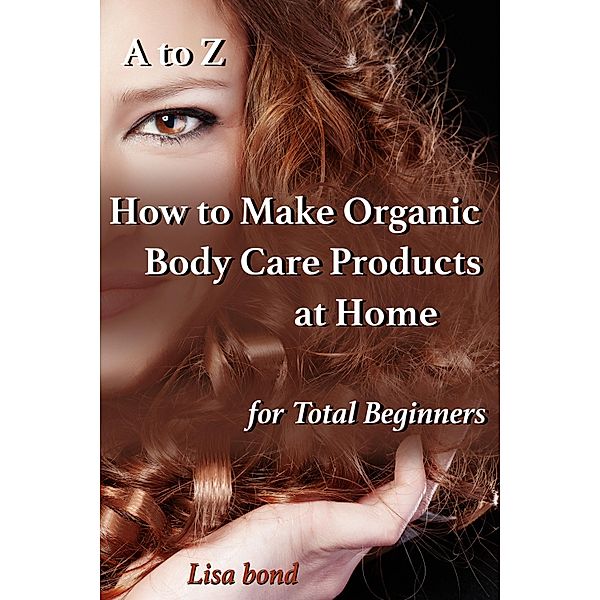 A to Z How to Make Organic Body Care Products at Home for Total Beginners, Lisa Bond