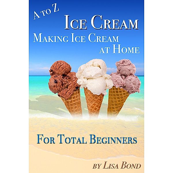A to Z Ice Cream Making Ice Cream at Home for Total Beginners, Lisa Bond