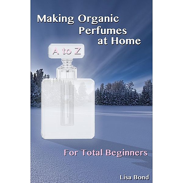 A to Z Making Organic Perfumes at Home for Total Beginners, Lisa Bond