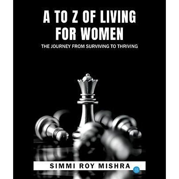 A TO Z OF LIVING FOR WOMEN , THE JOURNEY FROM SURVIVING TO THRIVING, Simmi Roy Mishra