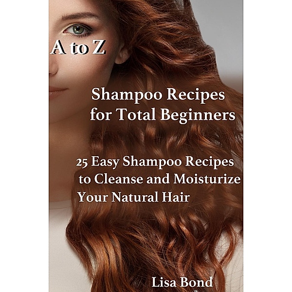 A to Z Shampoo Recipes for Total Beginners  25 Easy Shampoo Recipes to Cleanse and Moisturize Your Natural Hair, Lisa Bond