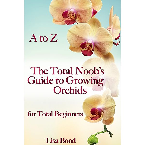 A to Z The Total Noob's Guide to Growing Orchids for Total Beginners, Lisa Bond