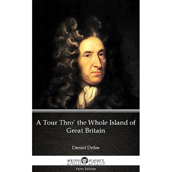 A Tour Thro' the Whole Island of Great Britain by Daniel Defoe - Delphi Classics (Illustrated) / Delphi Parts Edition (Daniel Defoe) Bd.23, Daniel Defoe