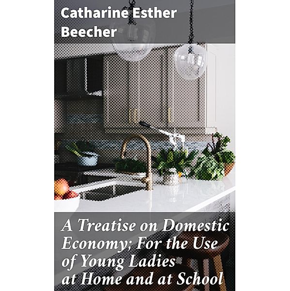 A Treatise on Domestic Economy; For the Use of Young Ladies at Home and at School, Catharine Esther Beecher