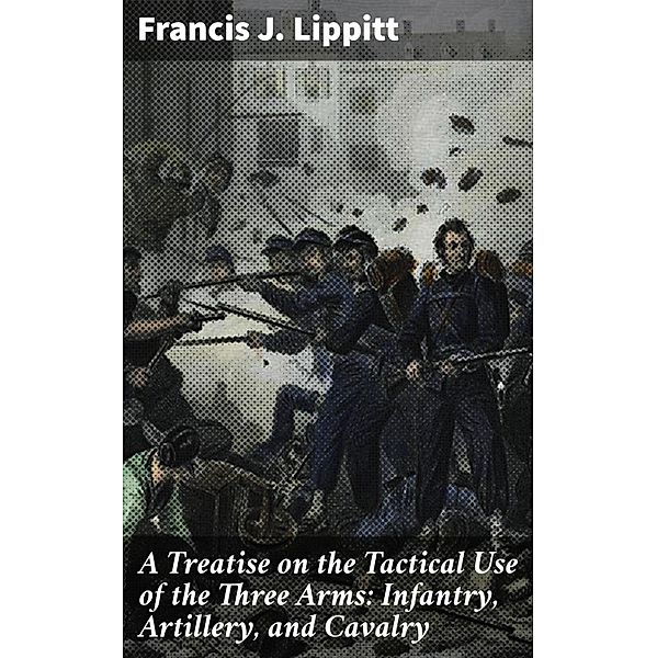 A Treatise on the Tactical Use of the Three Arms: Infantry, Artillery, and Cavalry, Francis J. Lippitt