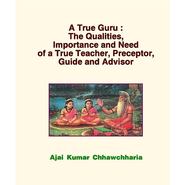 A True Guru: The Qualities, Importance and Need of a True Teacher, Preceptor, Guide and Advisor, Ajai Kumar Chhawchharia