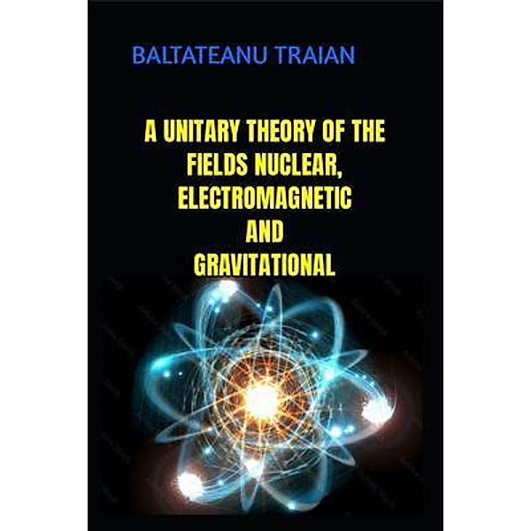 A UNITARY THEORI OF NUCLEAR, ELECTROMAGNETIC AND GRAVITAIONAL FIELDS, Baltateanu Traian