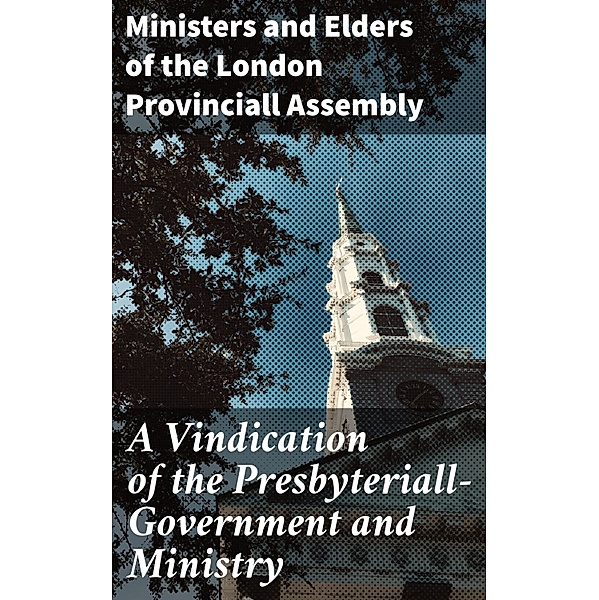 A Vindication of the Presbyteriall-Government and Ministry, Ministers and Elders of the London Provinciall Assembly