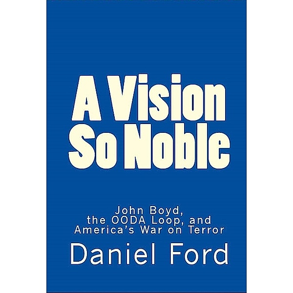 A Vision So Noble: John Boyd, the OODA Loop, and America's War on Terror, Daniel Ford
