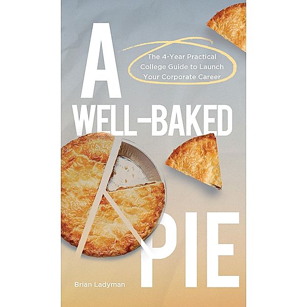 A Well-Baked Pie: The 4-Year Practical College Guide to Launch Your Corporate Career, Brian Ladyman