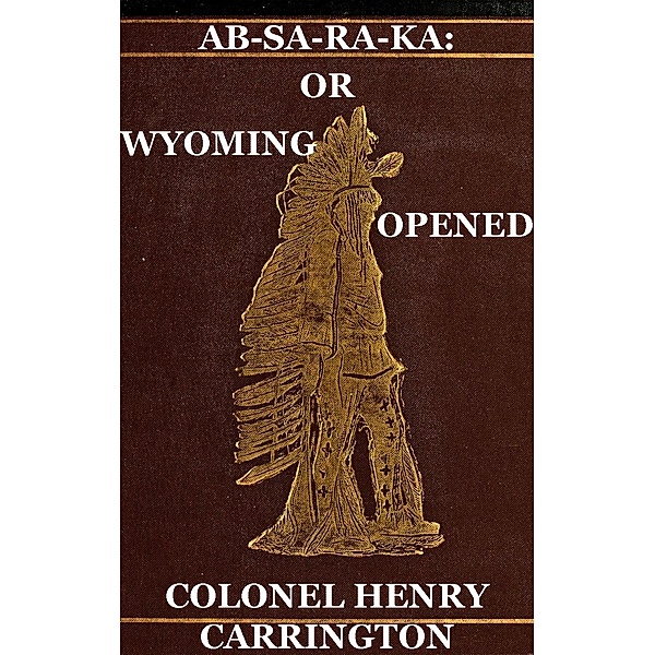 Ab-Sa-Ra-Ka: Home of the Crows Or Wyoming Opened, The Experience Of An Officer's Wife With An Outline Of Indian Operations Since 1865, Henry B. Carrington, Margaret I. Carrington